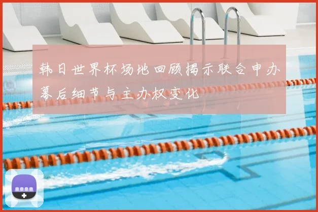 韩日世界杯场地回顾揭示联合申办幕后细节与主办权变化
