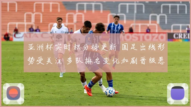 亚洲杯实时积分榜更新 国足出线形势受关注 多队排名变化加剧晋级悬念
