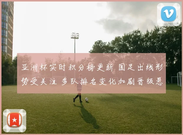 亚洲杯实时积分榜更新 国足出线形势受关注 多队排名变化加剧晋级悬念