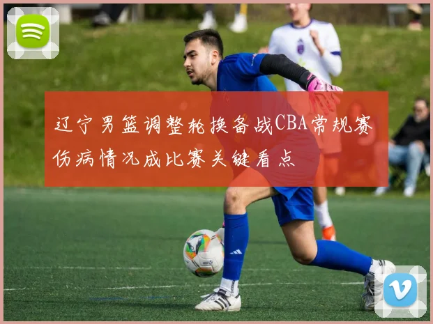 辽宁男篮调整轮换备战CBA常规赛 伤病情况成比赛关键看点