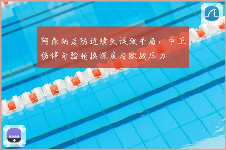 阿森纳后防连续失误致平局，中卫伤停考验轮换深度与欧战压力