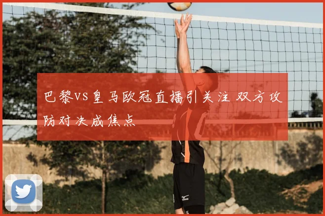 巴黎vs皇马欧冠直播引关注 双方攻防对决成焦点