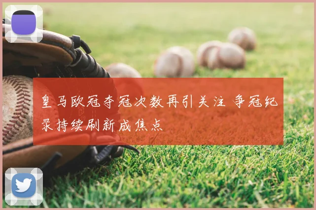 皇马欧冠夺冠次数再引关注 争冠纪录持续刷新成焦点