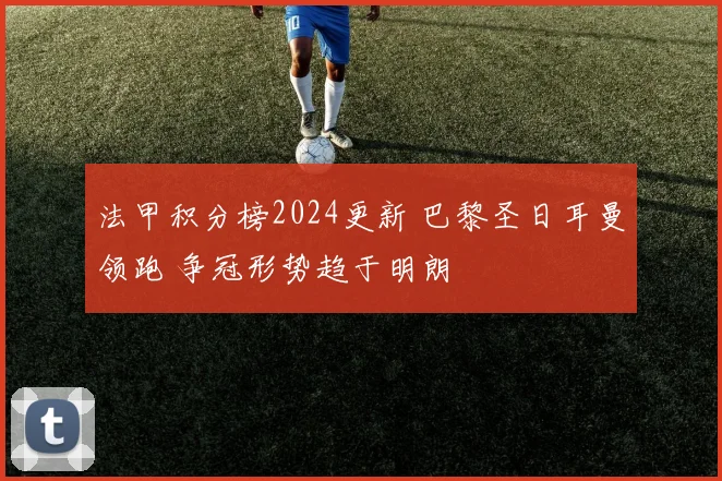 法甲积分榜2024更新 巴黎圣日耳曼领跑 争冠形势趋于明朗
