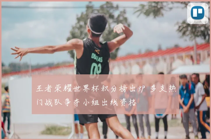 王者荣耀世界杯积分榜出炉 多支热门战队争夺小组出线资格