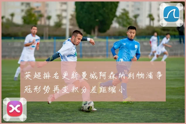 英超排名更新曼城阿森纳利物浦争冠形势再变积分差距缩小