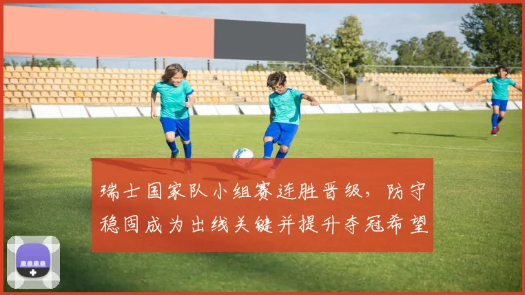 瑞士国家队小组赛连胜晋级，防守稳固成为出线关键并提升夺冠希望