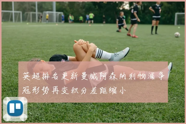 英超排名更新曼城阿森纳利物浦争冠形势再变积分差距缩小