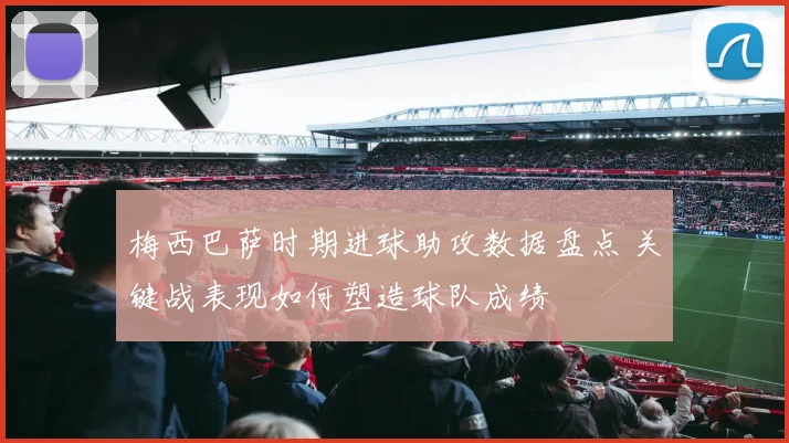 梅西巴萨时期进球助攻数据盘点 关键战表现如何塑造球队成绩