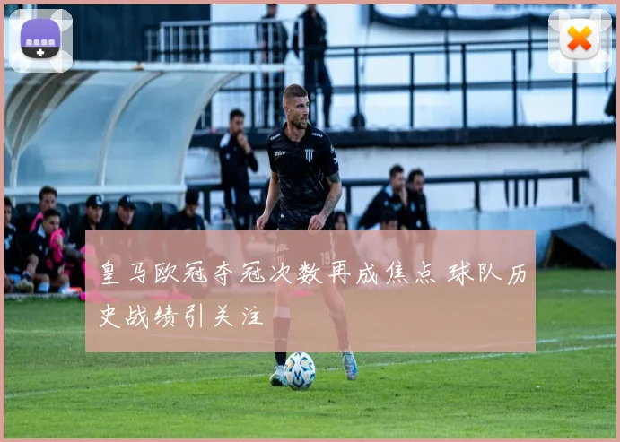 皇马欧冠夺冠次数再成焦点 球队历史战绩引关注