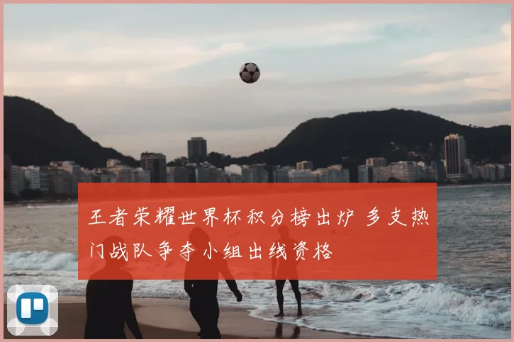 王者荣耀世界杯积分榜出炉 多支热门战队争夺小组出线资格