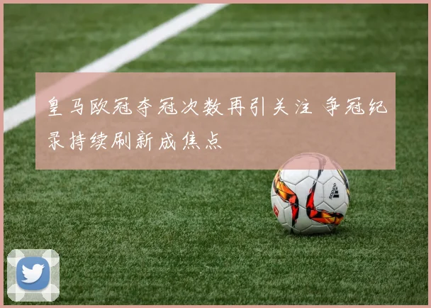 皇马欧冠夺冠次数再引关注 争冠纪录持续刷新成焦点