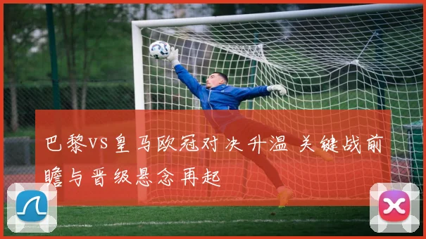 巴黎vs皇马欧冠对决升温 关键战前瞻与晋级悬念再起