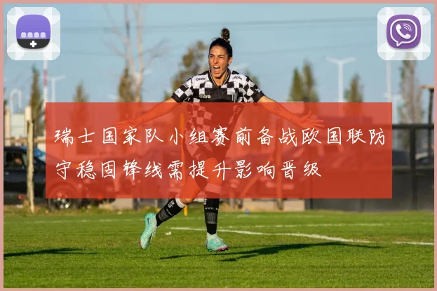 瑞士国家队小组赛前备战欧国联防守稳固锋线需提升影响晋级