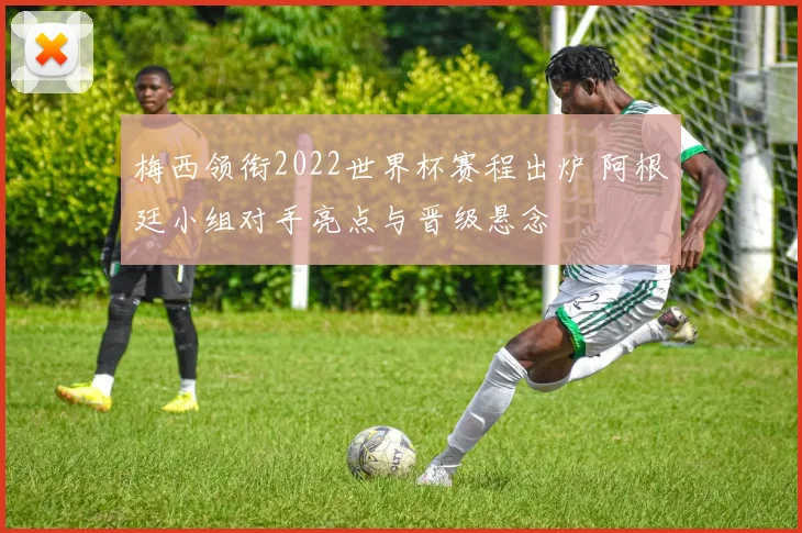 梅西领衔2022世界杯赛程出炉 阿根廷小组对手亮点与晋级悬念