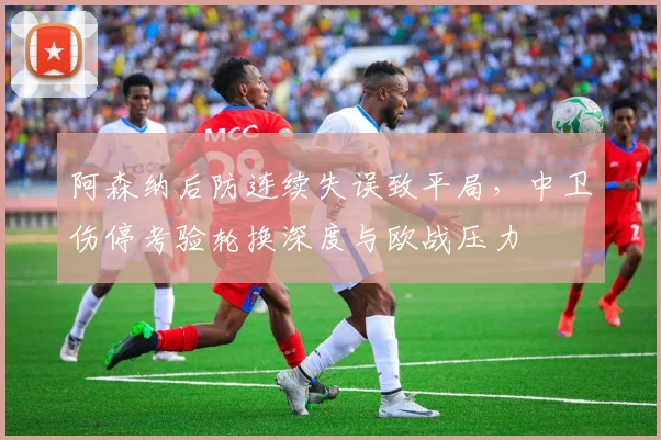 阿森纳后防连续失误致平局，中卫伤停考验轮换深度与欧战压力