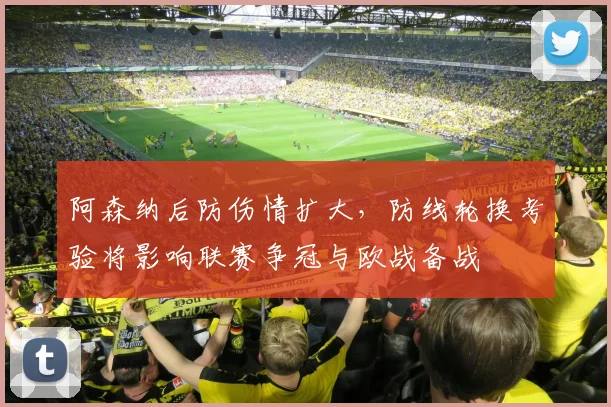 阿森纳后防伤情扩大，防线轮换考验将影响联赛争冠与欧战备战