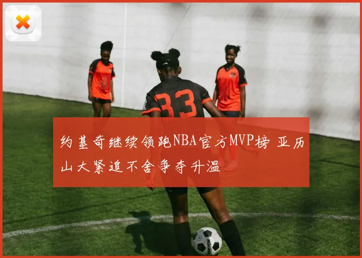 约基奇继续领跑NBA官方MVP榜 亚历山大紧追不舍争夺升温