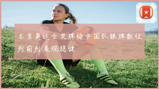 东京奥运会奖牌榜中国队银牌数位列前列表现稳健
