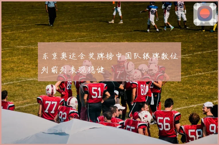 东京奥运会奖牌榜中国队银牌数位列前列表现稳健