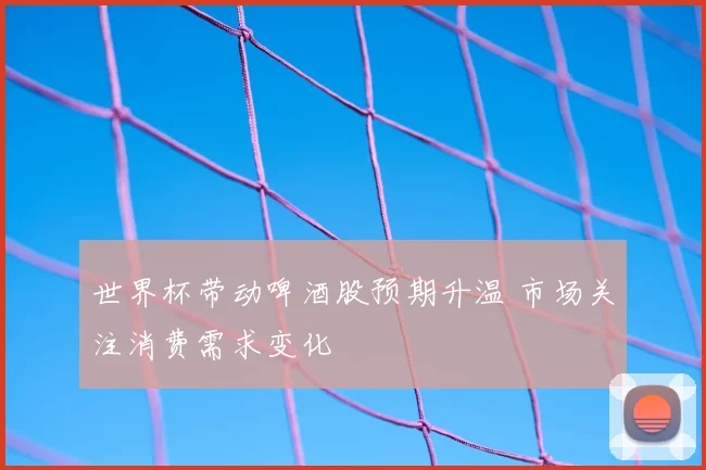 世界杯带动啤酒股预期升温 市场关注消费需求变化