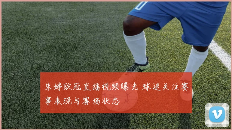 朱婷欧冠直播视频曝光 球迷关注赛事表现与赛场状态