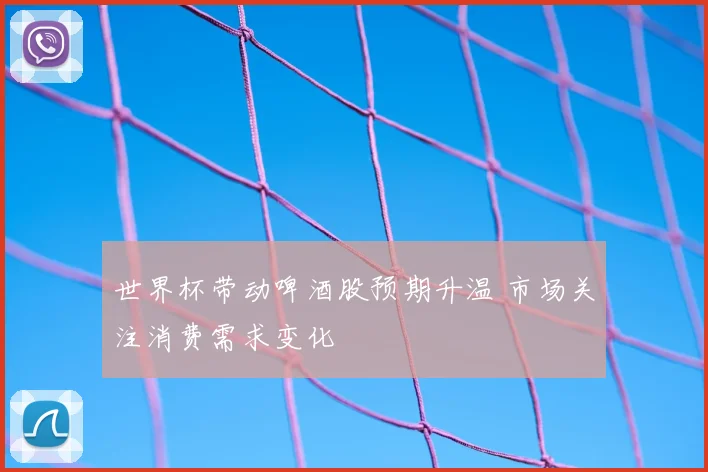 世界杯带动啤酒股预期升温 市场关注消费需求变化